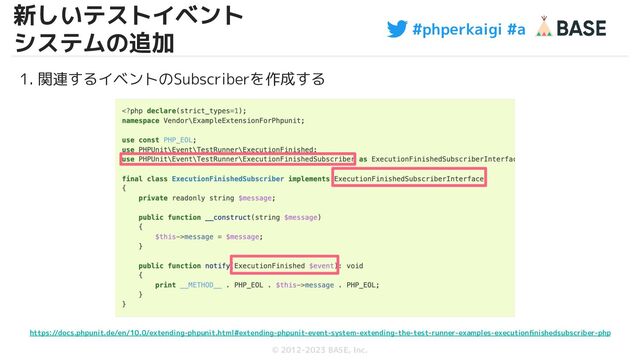 #phperkaigi #a
© 2012-2023 BASE, Inc.
18
1. 関連するイベントのSubscriberを作成する
https://docs.phpunit.de/en/10.0/extending-phpunit.html#extending-phpunit-event-system-extending-the-test-runner-examples-executionﬁnishedsubscriber-php
新しいテストイベント
システムの追加
