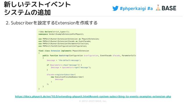 #phperkaigi #a
© 2012-2023 BASE, Inc.
19
2. Subscriberを設定するExtensionを作成する
https://docs.phpunit.de/en/10.0/extending-phpunit.html#event-system-subscribing-to-events-examples-extension-php
新しいテストイベント
システムの追加
