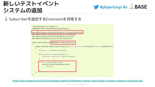 #phperkaigi #a
© 2012-2023 BASE, Inc.
20
2. Subscriberを設定するExtensionを作成する
https://docs.phpunit.de/en/10.0/extending-phpunit.html#event-system-subscribing-to-events-examples-extension-php
新しいテストイベント
システムの追加
