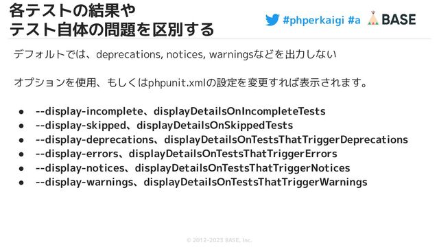 #phperkaigi #a
© 2012-2023 BASE, Inc.
32
デフォルトでは、deprecations, notices, warningsなどを出力しない
オプションを使用、もしくはphpunit.xmlの設定を変更すれば表示されます。
● --display-incomplete、displayDetailsOnIncompleteTests
● --display-skipped、displayDetailsOnSkippedTests
● --display-deprecations、displayDetailsOnTestsThatTriggerDeprecations
● --display-errors、displayDetailsOnTestsThatTriggerErrors
● --display-notices、displayDetailsOnTestsThatTriggerNotices
● --display-warnings、displayDetailsOnTestsThatTriggerWarnings
各テストの結果や
テスト自体の問題を区別する
