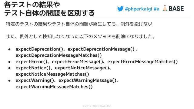 #phperkaigi #a
© 2012-2023 BASE, Inc.
35
特定のテストの結果やテスト自体の問題が発生しても、例外を投げない
また、例外として検知しなくなった以下のメソッドも削除になりました。
● expectDeprecation()、expectDeprecationMessage() 、
expectDeprecationMessageMatches()
● expectError()、expectErrorMessage()、expectErrorMessageMatches()
● expectNotice()、expectNoticeMessage()、
expectNoticeMessageMatches()
● expectWarning()、expectWarningMessage()、
expectWarningMessageMatches()
各テストの結果や
テスト自体の問題を区別する

