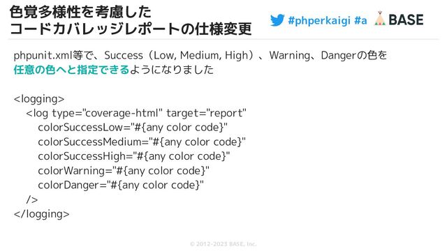 #phperkaigi #a
© 2012-2023 BASE, Inc.
色覚多様性を考慮した
コードカバレッジレポートの仕様変更
47
phpunit.xml等で、Success（Low, Medium, High）、Warning、Dangerの色を
任意の色へと指定できるようになりました



