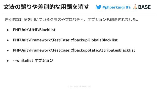 #phperkaigi #a
© 2012-2023 BASE, Inc.
文法の誤りや差別的な用語を消す
53
差別的な用語を用いているクラスやプロパティ、オプションも削除されました。
● PHPUnit\Util\Blacklist
● PHPUnit\Framework\TestCase::$backupGlobalsBlacklist
● PHPUnit\Framework\TestCase::$backupStaticAttributesBlacklist
● --whitelist オプション
