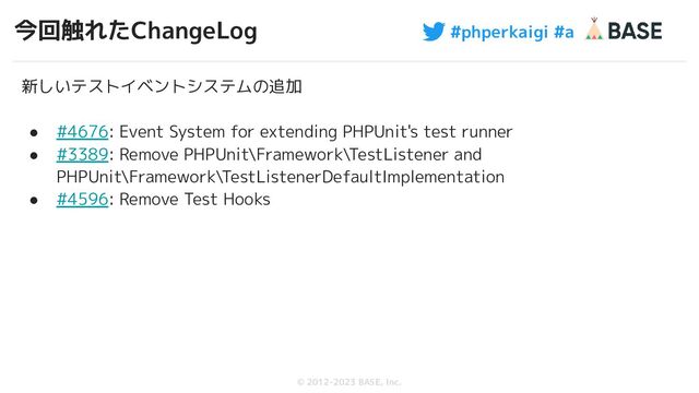 #phperkaigi #a
© 2012-2023 BASE, Inc.
今回触れたChangeLog
66
新しいテストイベントシステムの追加
● #4676: Event System for extending PHPUnit's test runner
● #3389: Remove PHPUnit\Framework\TestListener and
PHPUnit\Framework\TestListenerDefaultImplementation
● #4596: Remove Test Hooks
