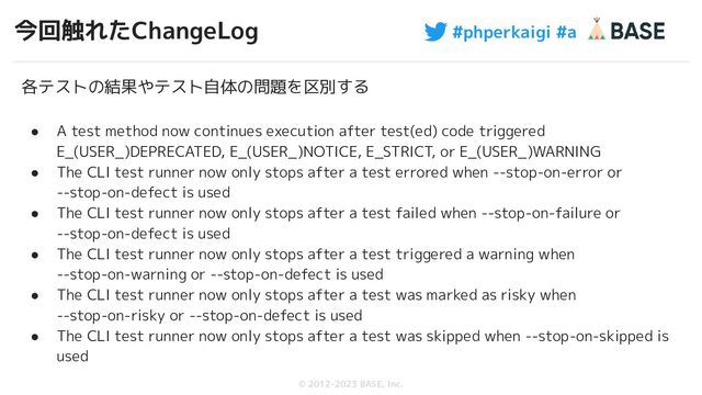 #phperkaigi #a
© 2012-2023 BASE, Inc.
今回触れたChangeLog
67
各テストの結果やテスト自体の問題を区別する
● A test method now continues execution after test(ed) code triggered
E_(USER_)DEPRECATED, E_(USER_)NOTICE, E_STRICT, or E_(USER_)WARNING
● The CLI test runner now only stops after a test errored when --stop-on-error or
--stop-on-defect is used
● The CLI test runner now only stops after a test failed when --stop-on-failure or
--stop-on-defect is used
● The CLI test runner now only stops after a test triggered a warning when
--stop-on-warning or --stop-on-defect is used
● The CLI test runner now only stops after a test was marked as risky when
--stop-on-risky or --stop-on-defect is used
● The CLI test runner now only stops after a test was skipped when --stop-on-skipped is
used
