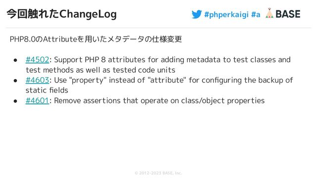 #phperkaigi #a
© 2012-2023 BASE, Inc.
今回触れたChangeLog
69
PHP8.0のAttributeを用いたメタデータの仕様変更
● #4502: Support PHP 8 attributes for adding metadata to test classes and
test methods as well as tested code units
● #4603: Use "property" instead of "attribute" for conﬁguring the backup of
static ﬁelds
● #4601: Remove assertions that operate on class/object properties
