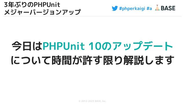 #phperkaigi #a
© 2012-2023 BASE, Inc.
今日はPHPUnit 10のアップデート
について時間が許す限り解説します
8
3年ぶりのPHPUnit
メジャーバージョンアップ
