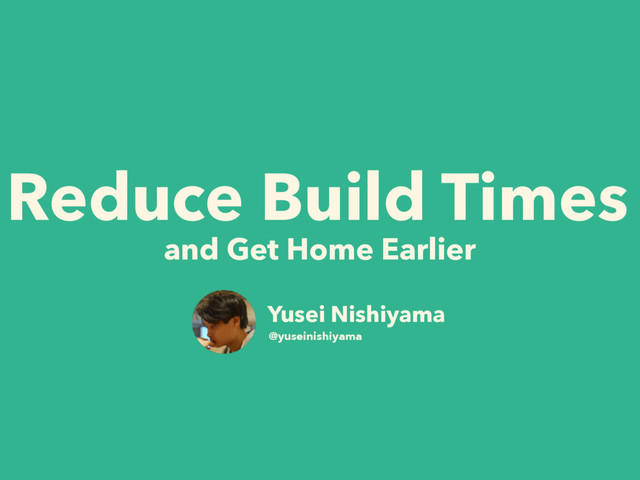 Reduce Build Times
and Get Home Earlier
Yusei Nishiyama
@yuseinishiyama
