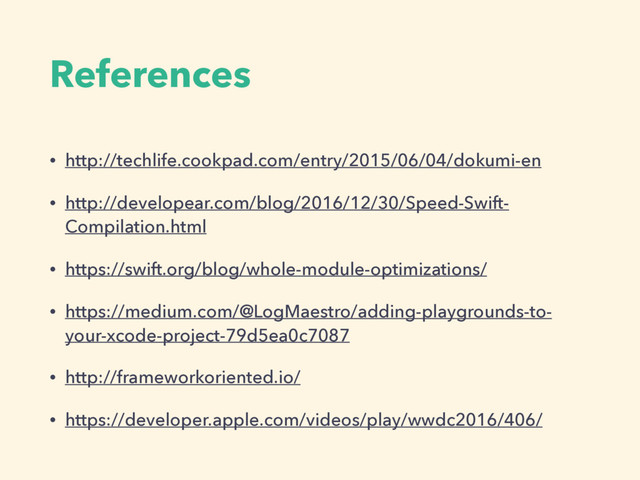 References
• http://techlife.cookpad.com/entry/2015/06/04/dokumi-en
• http://developear.com/blog/2016/12/30/Speed-Swift-
Compilation.html
• https://swift.org/blog/whole-module-optimizations/
• https://medium.com/@LogMaestro/adding-playgrounds-to-
your-xcode-project-79d5ea0c7087
• http://frameworkoriented.io/
• https://developer.apple.com/videos/play/wwdc2016/406/
