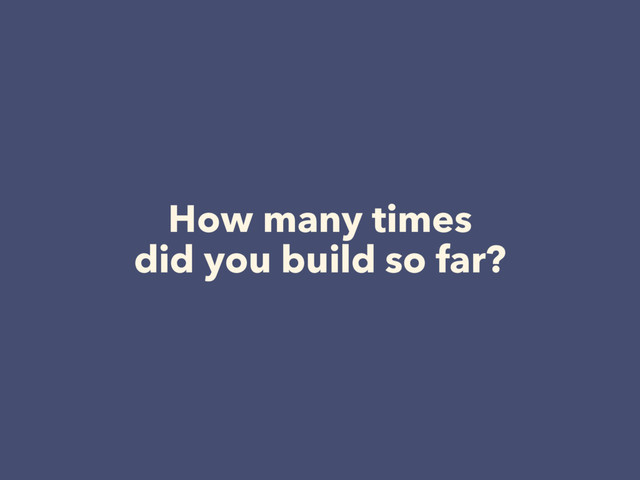 How many times  
did you build so far?
