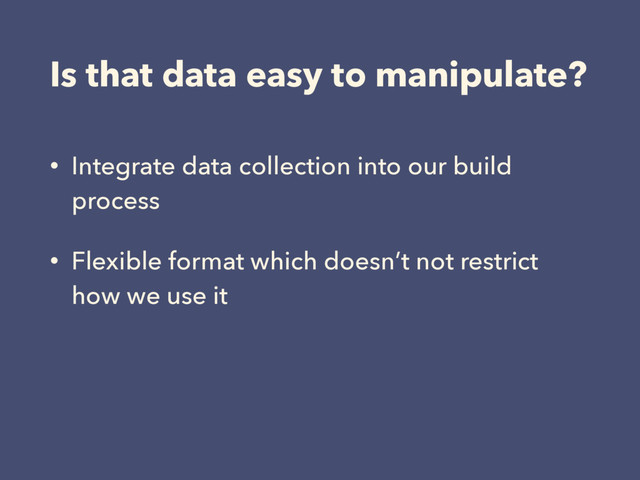 Is that data easy to manipulate?
• Integrate data collection into our build
process
• Flexible format which doesn’t not restrict
how we use it
