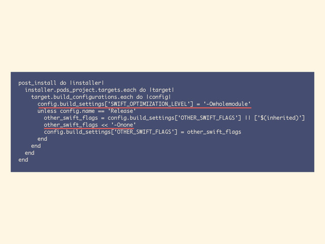 post_install do |installer|
installer.pods_project.targets.each do |target|
target.build_configurations.each do |config|
config.build_settings['SWIFT_OPTIMIZATION_LEVEL'] = '-Owholemodule'
unless config.name == 'Release'
other_swift_flags = config.build_settings['OTHER_SWIFT_FLAGS'] || ['$(inherited)']
other_swift_flags << '-Onone'
config.build_settings['OTHER_SWIFT_FLAGS'] = other_swift_flags
end
end
end
end

