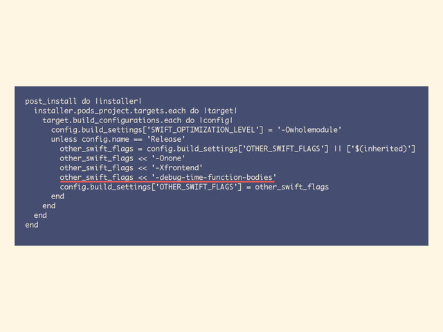 post_install do |installer|
installer.pods_project.targets.each do |target|
target.build_configurations.each do |config|
config.build_settings['SWIFT_OPTIMIZATION_LEVEL'] = '-Owholemodule'
unless config.name == 'Release'
other_swift_flags = config.build_settings['OTHER_SWIFT_FLAGS'] || ['$(inherited)']
other_swift_flags << '-Onone'
other_swift_flags << '-Xfrontend'
other_swift_flags << '-debug-time-function-bodies'
config.build_settings['OTHER_SWIFT_FLAGS'] = other_swift_flags
end
end
end
end
