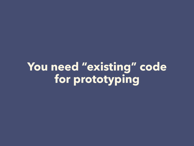 You need “existing” code
for prototyping
