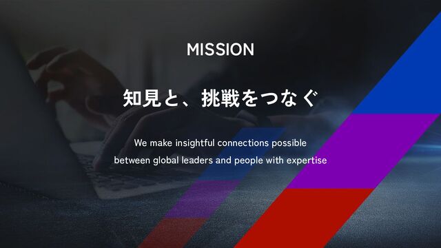 MISSION
知見と、挑戦をつなぐ
We make insightful connections possible
between global leaders and people with expertise
