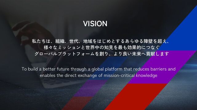 VISION
私たちは、組織、世代、地域をはじめとするあらゆる障壁を超え、
様々なミッションと世界中の知見を最も効果的につなぐ
グローバルプラットフォームを創り、より良い未来へ貢献します
To build a better future through a global platform that reduces barriers and
enables the direct exchange of mission-critical knowledge
