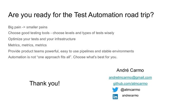 Are you ready for the Test Automation road trip?
Big pain -> smaller pains
Choose good testing tools - choose levels and types of tests wisely
Optimize your tests and your infrastructure
Metrics, metrics, metrics
Provide product teams powerful, easy to use pipelines and stable environments
Automation is not “one approach fits all”. Choose what's best for you.
Thank you!
André Carmo
andretmcarmo@gmail.com
github.com/atmcarmo
@atmcarmo
andrecarmo
