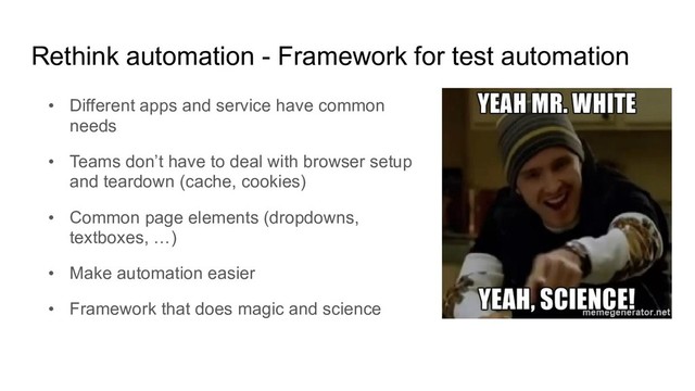 Rethink automation - Framework for test automation
• Different apps and service have common
needs
• Teams don’t have to deal with browser setup
and teardown (cache, cookies)
• Common page elements (dropdowns,
textboxes, …)
• Make automation easier
• Framework that does magic and science
