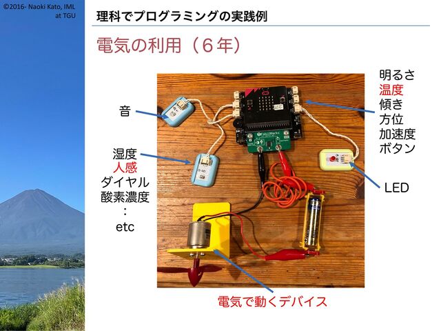 ©2016- Naoki Kato, IML
at TGU 理科でプログラミングの実践例
電気の利用（６年）
音
湿度
明るさ
温度
傾き
方位
加速度
ボタン
LED
電気で動くデバイス
人感
ダイヤル
酸素濃度
：
etc
