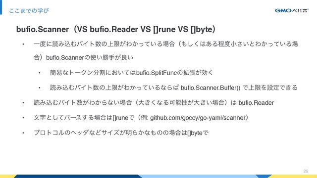 29
͜͜·Ͱͷֶͼ
bufio.ScannerʢVS bufio.Reader VS []rune VS []byteʣ
• Ұ౓ʹಡΈࠐΉόΠτ਺ͷ্ݶ͕Θ͔͍ͬͯΔ৔߹ʢ΋͘͠͸͋Δఔ౓খ͍͞ͱΘ͔͍ͬͯΔ৔
߹ʣbufio.Scannerͷ࢖͍উख͕ྑ͍
• ؆қͳτʔΫϯ෼ׂʹ͓͍ͯ͸bufio.SplitFuncͷ֦ு͕ޮ͘
• ಡΈࠐΉόΠτ਺ͷ্ݶ͕Θ͔͍ͬͯΔͳΒ͹ bufio.Scanner.Buffer() Ͱ্ݶΛઃఆͰ͖Δ
• ಡΈࠐΉόΠτ਺͕Θ͔Βͳ͍৔߹ʢେ͖͘ͳΔՄೳੑ͕େ͖͍৔߹ʣ͸ bufio.Reader
• จࣈͱͯ͠ύʔε͢Δ৔߹͸[]runeͰʢྫ: github.com/goccy/go-yaml/scannerʣ
• ϓϩτίϧͷϔομͳͲαΠζ͕໌Β͔ͳ΋ͷͷ৔߹͸[]byteͰ
