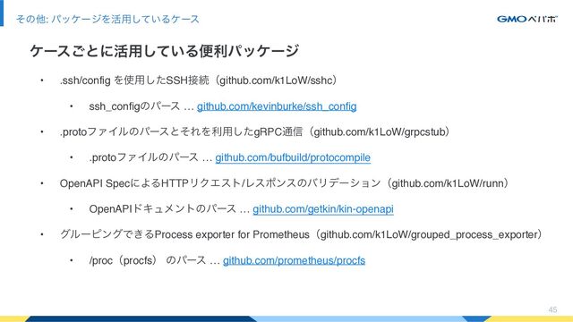45
ͦͷଞ: ύοέʔδΛ׆༻͍ͯ͠Δέʔε
έʔε͝ͱʹ׆༻͍ͯ͠Δศརύοέʔδ
• .ssh/config Λ࢖༻ͨ͠SSH઀ଓʢgithub.com/k1LoW/sshcʣ
• ssh_configͷύʔε … github.com/kevinburke/ssh_config
• .protoϑΝΠϧͷύʔεͱͦΕΛར༻ͨ͠gRPC௨৴ʢgithub.com/k1LoW/grpcstubʣ
• .protoϑΝΠϧͷύʔε … github.com/bufbuild/protocompile
• OpenAPI SpecʹΑΔHTTPϦΫΤετ/ϨεϙϯεͷόϦσʔγϣϯʢgithub.com/k1LoW/runnʣ
• OpenAPIυΩϡϝϯτͷύʔε … github.com/getkin/kin-openapi
• άϧʔϐϯάͰ͖ΔProcess exporter for Prometheusʢgithub.com/k1LoW/grouped_process_exporterʣ
• /procʢprocfsʣ ͷύʔε … github.com/prometheus/procfs
