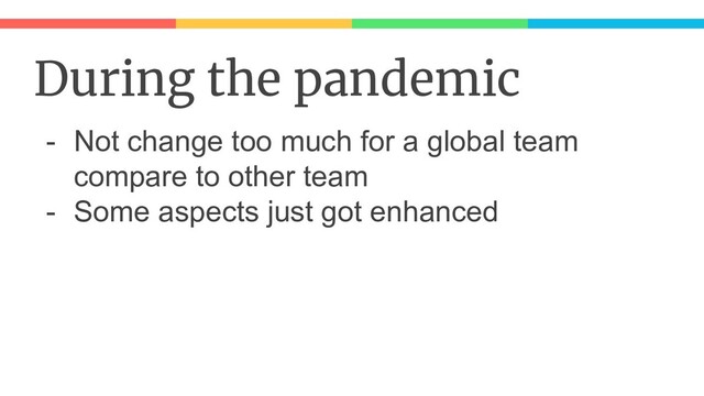 During the pandemic
- Not change too much for a global team
compare to other team
- Some aspects just got enhanced
