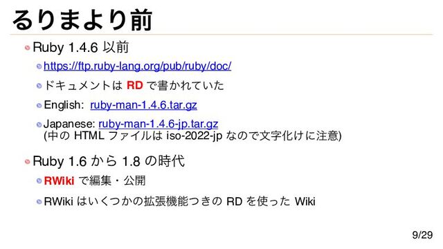 るりまより前
Ruby 1.4.6 以前
https://ftp.ruby-lang.org/pub/ruby/doc/
ドキュメントは RD で書かれていた
English: ruby-man-1.4.6.tar.gz
Japanese: ruby-man-1.4.6-jp.tar.gz
(中の HTML ファイルは iso-2022-jp なので文字化けに注意)
Ruby 1.6 から 1.8 の時代
RWiki で編集・公開
RWiki はいくつかの拡張機能つきの RD を使った Wiki
9/29
