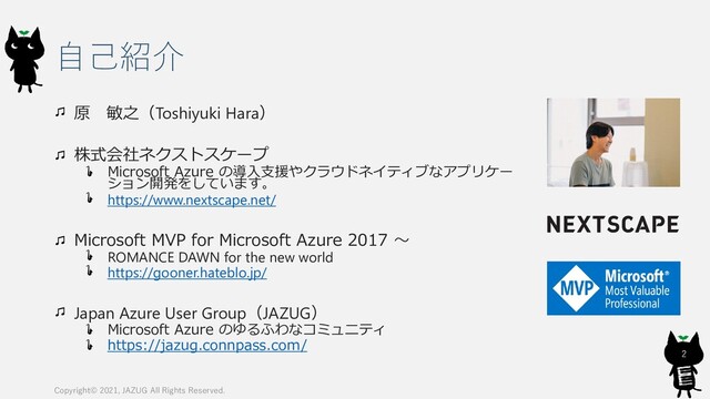 自己紹介
原 敏之（Toshiyuki Hara）
株式会社ネクストスケープ
Microsoft Azure の導入支援やクラウドネイティブなアプリケー
ション開発をしています。
https://www.nextscape.net/
Microsoft MVP for Microsoft Azure 2017 〜
ROMANCE DAWN for the new world
https://gooner.hateblo.jp/
Japan Azure User Group（JAZUG）
Microsoft Azure のゆるふわなコミュニティ
https://jazug.connpass.com/
2
Copyright© 2021, JAZUG All Rights Reserved.
