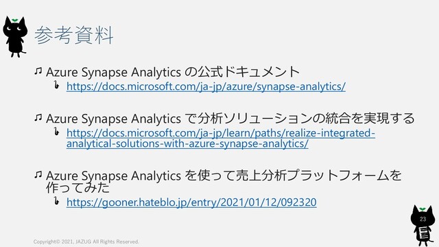 参考資料
Azure Synapse Analytics の公式ドキュメント
https://docs.microsoft.com/ja-jp/azure/synapse-analytics/
Azure Synapse Analytics で分析ソリューションの統合を実現する
https://docs.microsoft.com/ja-jp/learn/paths/realize-integrated-
analytical-solutions-with-azure-synapse-analytics/
Azure Synapse Analytics を使って売上分析プラットフォームを
作ってみた
https://gooner.hateblo.jp/entry/2021/01/12/092320
23
Copyright© 2021, JAZUG All Rights Reserved.
