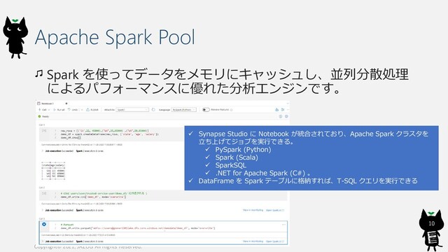 Apache Spark Pool
Spark を使ってデータをメモリにキャッシュし、並列分散処理
によるパフォーマンスに優れた分析エンジンです。
Copyright© 2021, JAZUG All Rights Reserved.
10
✓ Synapse Studio に Notebook が統合されており、Apache Spark クラスタを
立ち上げてジョブを実行できる。
✓ PySpark (Python)
✓ Spark (Scala)
✓ SparkSQL
✓ .NET for Apache Spark (C#) 。
✓ DataFrame を Spark テーブルに格納すれば、T-SQL クエリを実行できる
