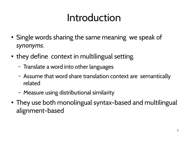 3
Introduction
●
Single words sharing the same meaning we speak of
synonyms.
●
they define context in multilingual setting.
– Translate a word into other languages
– Assume that word share translation context are semantically
related
– Measure using distributional similarity
●
They use both monolingual syntax-based and multilingual
alignment-based
