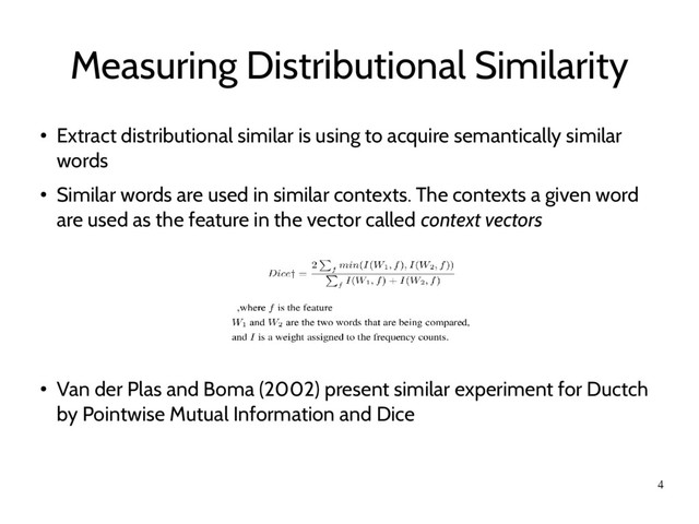 4
Measuring Distributional Similarity
●
Extract distributional similar is using to acquire semantically similar
words
●
Similar words are used in similar contexts. The contexts a given word
are used as the feature in the vector called context vectors
●
Van der Plas and Boma (2002) present similar experiment for Ductch
by Pointwise Mutual Information and Dice
