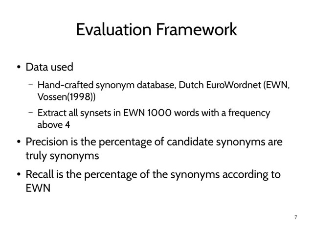 7
Evaluation Framework
●
Data used
– Hand-crafted synonym database, Dutch EuroWordnet (EWN,
Vossen(1998))
– Extract all synsets in EWN 1000 words with a frequency
above 4
●
Precision is the percentage of candidate synonyms are
truly synonyms
●
Recall is the percentage of the synonyms according to
EWN
