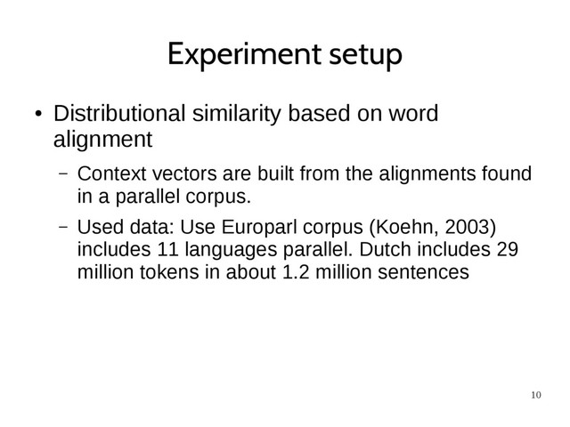 10
Experiment setup
●
Distributional similarity based on word
alignment
– Context vectors are built from the alignments found
in a parallel corpus.
– Used data: Use Europarl corpus (Koehn, 2003)
includes 11 languages parallel. Dutch includes 29
million tokens in about 1.2 million sentences
