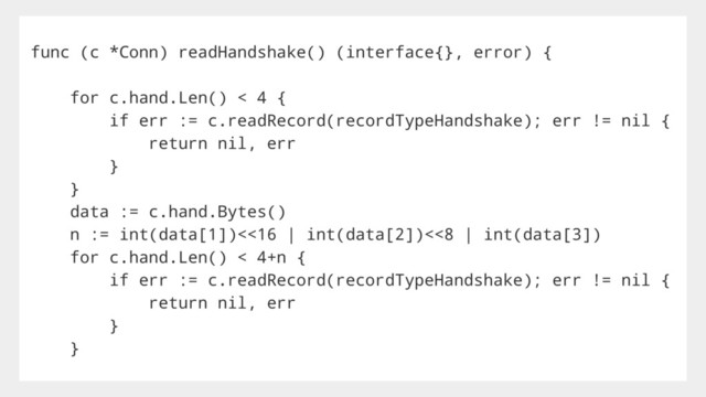 func (c *Conn) readHandshake() (interface{}, error) {
for c.hand.Len() < 4 {
if err := c.readRecord(recordTypeHandshake); err != nil {
return nil, err
}
}
data := c.hand.Bytes()
n := int(data[1])<<16 | int(data[2])<<8 | int(data[3])
for c.hand.Len() < 4+n {
if err := c.readRecord(recordTypeHandshake); err != nil {
return nil, err
}
}
