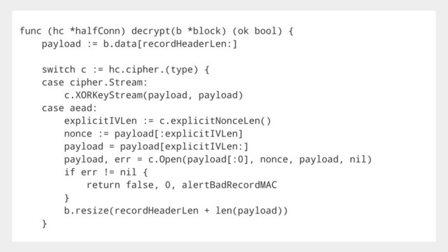 func (hc *halfConn) decrypt(b *block) (ok bool) {
payload := b.data[recordHeaderLen:]
switch c := hc.cipher.(type) {
case cipher.Stream:
c.XORKeyStream(payload, payload)
case aead:
explicitIVLen := c.explicitNonceLen()
nonce := payload[:explicitIVLen]
payload = payload[explicitIVLen:]
payload, err = c.Open(payload[:0], nonce, payload, nil)
if err != nil {
return false, 0, alertBadRecordMAC
}
b.resize(recordHeaderLen + len(payload))
}
