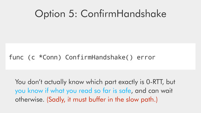 func (c *Conn) ConfirmHandshake() error
Option 5: ConﬁrmHandshake
You don’t actually know which part exactly is 0-RTT, but
you know if what you read so far is safe, and can wait
otherwise. (Sadly, it must buﬀer in the slow path.)
