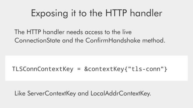 TLSConnContextKey = &contextKey{"tls-conn"}
Exposing it to the HTTP handler
Like ServerContextKey and LocalAddrContextKey.
The HTTP handler needs access to the live
ConnectionState and the ConﬁrmHandshake method.
