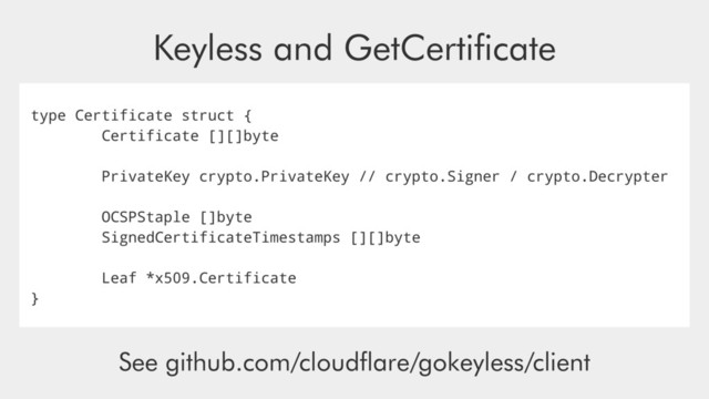 type Certificate struct {
Certificate [][]byte
PrivateKey crypto.PrivateKey // crypto.Signer / crypto.Decrypter
OCSPStaple []byte
SignedCertificateTimestamps [][]byte
Leaf *x509.Certificate
}
Keyless and GetCertiﬁcate
See github.com/cloudﬂare/gokeyless/client
