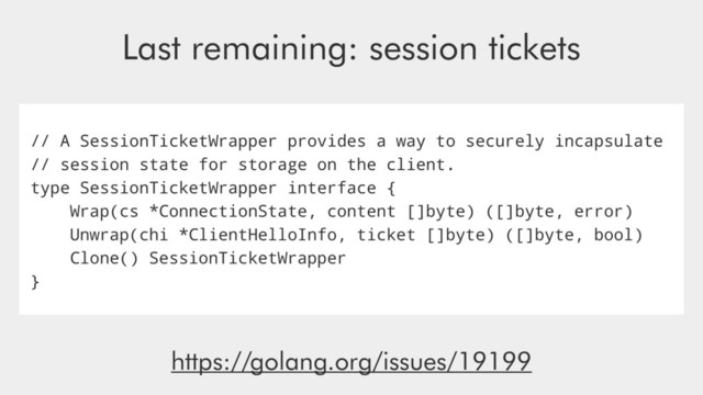 // A SessionTicketWrapper provides a way to securely incapsulate
// session state for storage on the client.
type SessionTicketWrapper interface {
Wrap(cs *ConnectionState, content []byte) ([]byte, error)
Unwrap(chi *ClientHelloInfo, ticket []byte) ([]byte, bool)
Clone() SessionTicketWrapper
}
Last remaining: session tickets
https://golang.org/issues/19199

