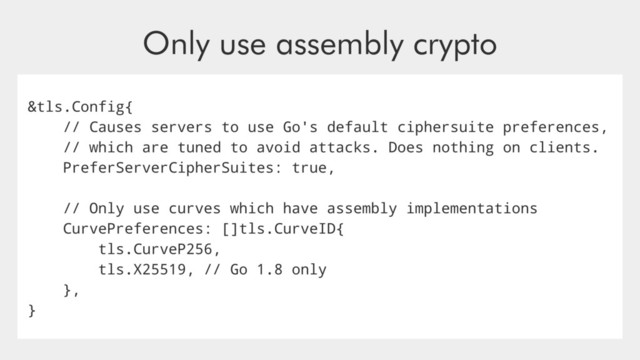 Only use assembly crypto
&tls.Config{
// Causes servers to use Go's default ciphersuite preferences,
// which are tuned to avoid attacks. Does nothing on clients.
PreferServerCipherSuites: true,
// Only use curves which have assembly implementations
CurvePreferences: []tls.CurveID{
tls.CurveP256,
tls.X25519, // Go 1.8 only
},
}
