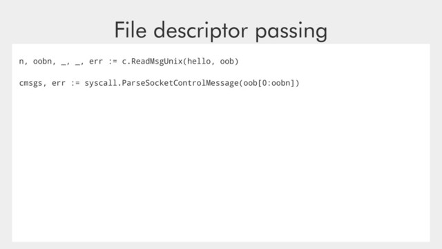 File descriptor passing
n, oobn, _, _, err := c.ReadMsgUnix(hello, oob)
cmsgs, err := syscall.ParseSocketControlMessage(oob[0:oobn])
