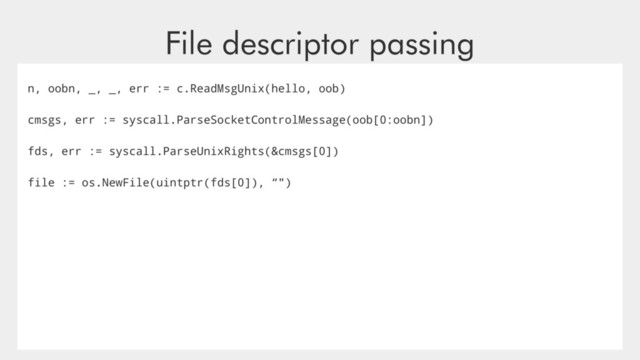 File descriptor passing
n, oobn, _, _, err := c.ReadMsgUnix(hello, oob)
cmsgs, err := syscall.ParseSocketControlMessage(oob[0:oobn])
fds, err := syscall.ParseUnixRights(&cmsgs[0])
file := os.NewFile(uintptr(fds[0]), “")
