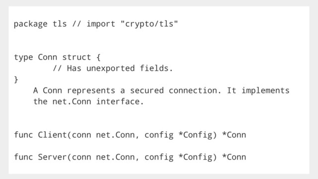 package tls // import "crypto/tls"
type Conn struct {
// Has unexported fields.
}
A Conn represents a secured connection. It implements
the net.Conn interface.
func Client(conn net.Conn, config *Config) *Conn
func Server(conn net.Conn, config *Config) *Conn
