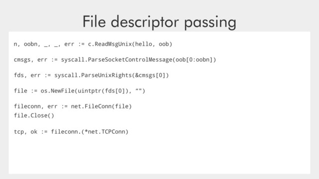File descriptor passing
n, oobn, _, _, err := c.ReadMsgUnix(hello, oob)
cmsgs, err := syscall.ParseSocketControlMessage(oob[0:oobn])
fds, err := syscall.ParseUnixRights(&cmsgs[0])
file := os.NewFile(uintptr(fds[0]), “")
fileconn, err := net.FileConn(file)
file.Close()
tcp, ok := fileconn.(*net.TCPConn)
