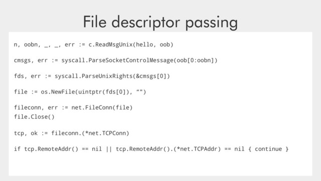 File descriptor passing
n, oobn, _, _, err := c.ReadMsgUnix(hello, oob)
cmsgs, err := syscall.ParseSocketControlMessage(oob[0:oobn])
fds, err := syscall.ParseUnixRights(&cmsgs[0])
file := os.NewFile(uintptr(fds[0]), “")
fileconn, err := net.FileConn(file)
file.Close()
tcp, ok := fileconn.(*net.TCPConn)
if tcp.RemoteAddr() == nil || tcp.RemoteAddr().(*net.TCPAddr) == nil { continue }
