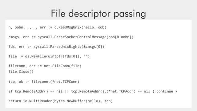 File descriptor passing
n, oobn, _, _, err := c.ReadMsgUnix(hello, oob)
cmsgs, err := syscall.ParseSocketControlMessage(oob[0:oobn])
fds, err := syscall.ParseUnixRights(&cmsgs[0])
file := os.NewFile(uintptr(fds[0]), “")
fileconn, err := net.FileConn(file)
file.Close()
tcp, ok := fileconn.(*net.TCPConn)
if tcp.RemoteAddr() == nil || tcp.RemoteAddr().(*net.TCPAddr) == nil { continue }
return io.MultiReader(bytes.NewBuffer(hello), tcp)
