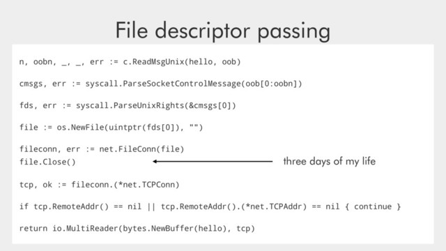 File descriptor passing
n, oobn, _, _, err := c.ReadMsgUnix(hello, oob)
cmsgs, err := syscall.ParseSocketControlMessage(oob[0:oobn])
fds, err := syscall.ParseUnixRights(&cmsgs[0])
file := os.NewFile(uintptr(fds[0]), "")
fileconn, err := net.FileConn(file)
file.Close() three days of my life
tcp, ok := fileconn.(*net.TCPConn)
if tcp.RemoteAddr() == nil || tcp.RemoteAddr().(*net.TCPAddr) == nil { continue }
return io.MultiReader(bytes.NewBuffer(hello), tcp)
