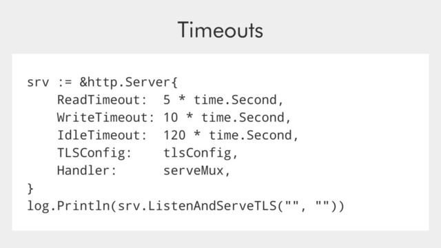 Timeouts
srv := &http.Server{
ReadTimeout: 5 * time.Second,
WriteTimeout: 10 * time.Second,
IdleTimeout: 120 * time.Second,
TLSConfig: tlsConfig,
Handler: serveMux,
}
log.Println(srv.ListenAndServeTLS("", ""))
