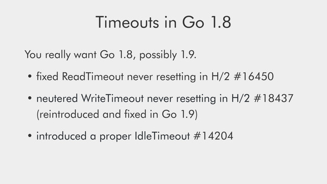 Timeouts in Go 1.8
You really want Go 1.8, possibly 1.9.
• ﬁxed ReadTimeout never resetting in H/2 #16450
• neutered WriteTimeout never resetting in H/2 #18437 
(reintroduced and ﬁxed in Go 1.9)
• introduced a proper IdleTimeout #14204
